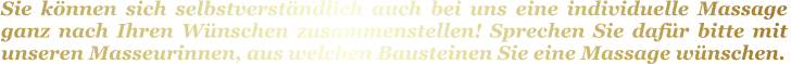 Sie können sich selbstverständlich auch bei uns eine individuelle Massage ganz nach Ihren Wünschen zusammenstellen! Sprechen Sie dafür bitte mit unseren Masseurinnen, aus welchen Bausteinen Sie eine Massage wünschen.