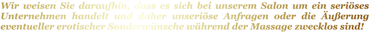 Wir weisen Sie daraufhin, dass es sich bei unserem Salon um ein seriöses Unternehmen handelt und daher unseriöse Anfragen oder die Äußerung eventueller erotischer Sonderwünsche während der Massage zwecklos sind!